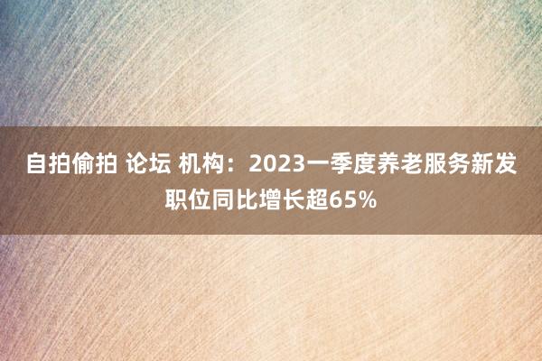 自拍偷拍 论坛 机构：2023一季度养老服务新发职位同比增长超65%