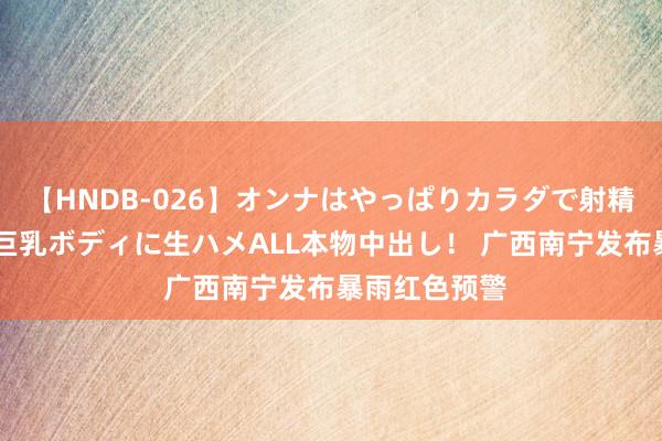 【HNDB-026】オンナはやっぱりカラダで射精する 厳選美巨乳ボディに生ハメALL本物中出し！ 广西南宁发布暴雨红色预警