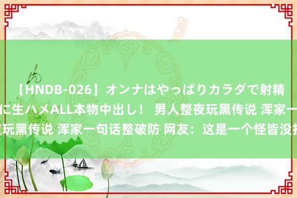 【HNDB-026】オンナはやっぱりカラダで射精する 厳選美巨乳ボディに生ハメALL本物中出し！ 男人整夜玩黑传说 浑家一句话整破防 网友：这是一个怪皆没打往常吗？