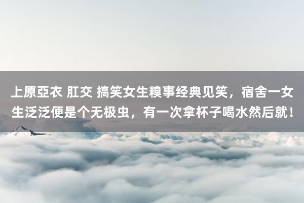 上原亞衣 肛交 搞笑女生糗事经典见笑，宿舍一女生泛泛便是个无极虫，有一次拿杯子喝水然后就！
