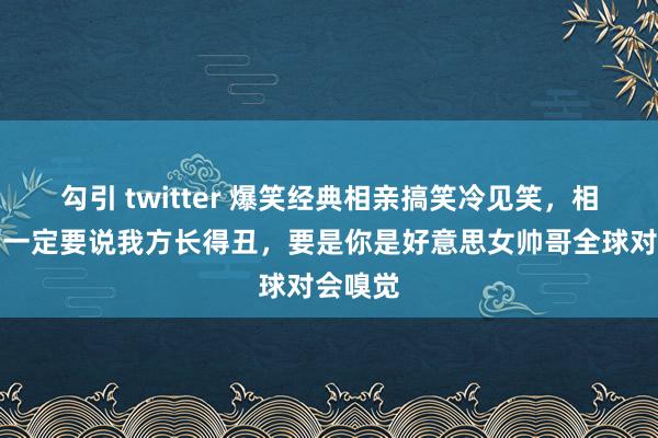 勾引 twitter 爆笑经典相亲搞笑冷见笑，相亲之前一定要说我方长得丑，要是你是好意思女帅哥全球对会嗅觉