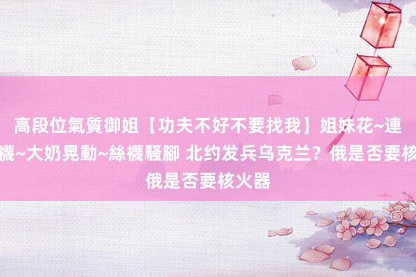 高段位氣質御姐【功夫不好不要找我】姐妹花~連體絲襪~大奶晃動~絲襪騷腳 北约发兵乌克兰？俄是否要核火器