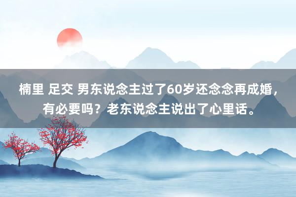 楠里 足交 男东说念主过了60岁还念念再成婚，有必要吗？老东说念主说出了心里话。