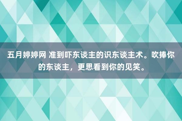 五月婷婷网 准到吓东谈主的识东谈主术。吹捧你的东谈主，更思看到你的见笑。