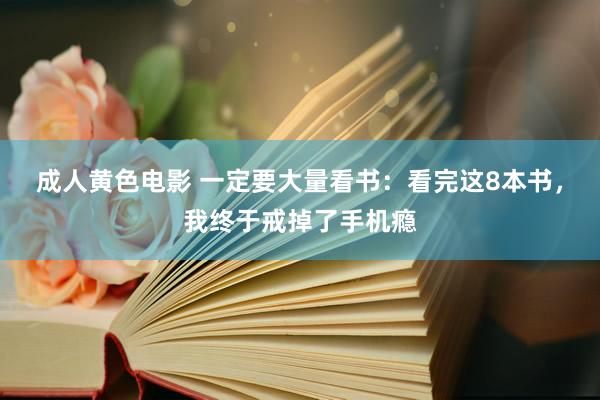 成人黄色电影 一定要大量看书：看完这8本书，我终于戒掉了手机瘾