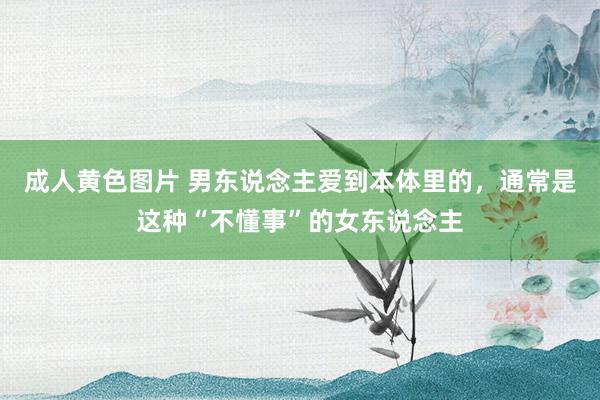 成人黄色图片 男东说念主爱到本体里的，通常是这种“不懂事”的女东说念主