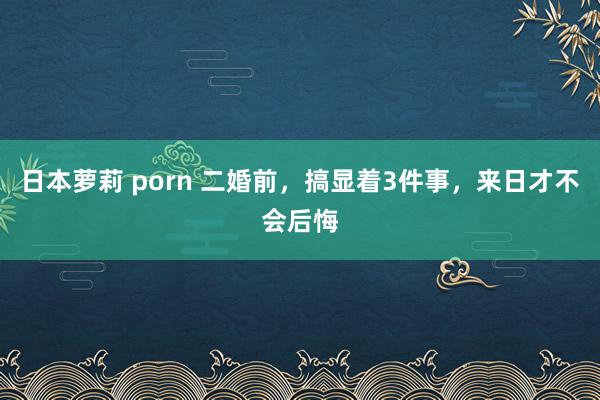 日本萝莉 porn 二婚前，搞显着3件事，来日才不会后悔