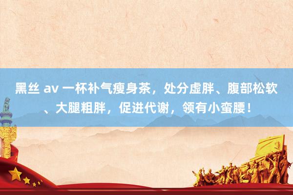 黑丝 av 一杯补气瘦身茶，处分虚胖、腹部松软、大腿粗胖，促进代谢，领有小蛮腰！