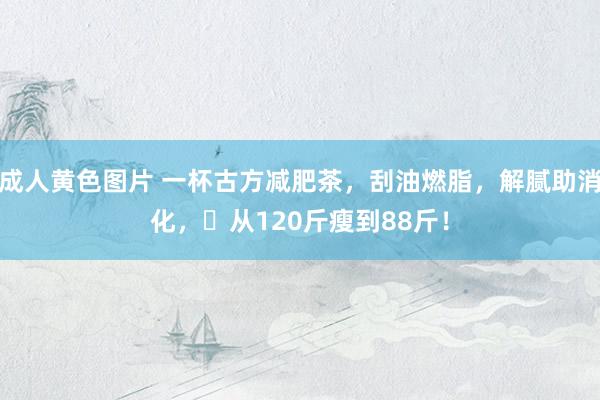 成人黄色图片 一杯古方减肥茶，刮油燃脂，解腻助消化，​从120斤瘦到88斤！