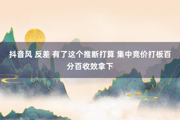 抖音风 反差 有了这个推断打算 集中竞价打板百分百收效拿下