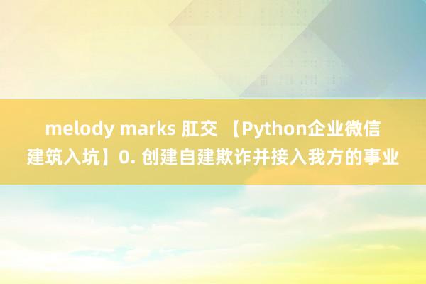 melody marks 肛交 【Python企业微信建筑入坑】0. 创建自建欺诈并接入我方的事业