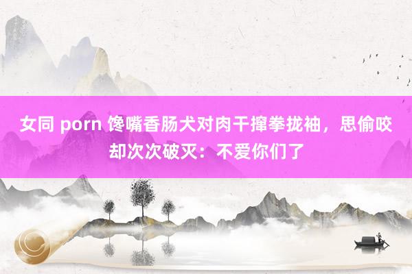 女同 porn 馋嘴香肠犬对肉干撺拳拢袖，思偷咬却次次破灭：不爱你们了