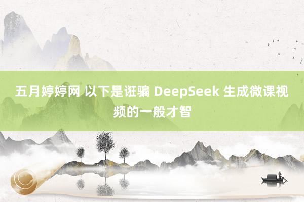 五月婷婷网 以下是诳骗 DeepSeek 生成微课视频的一般才智
