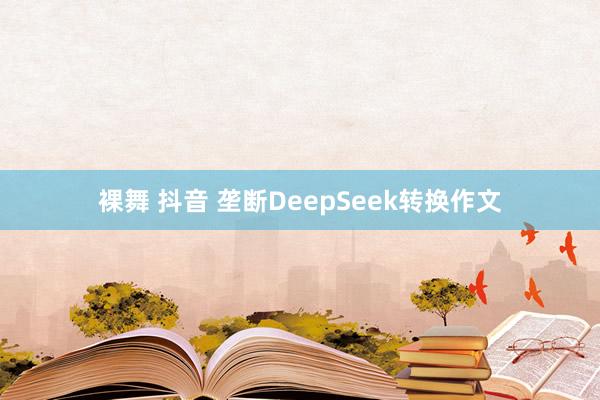 裸舞 抖音 垄断DeepSeek转换作文